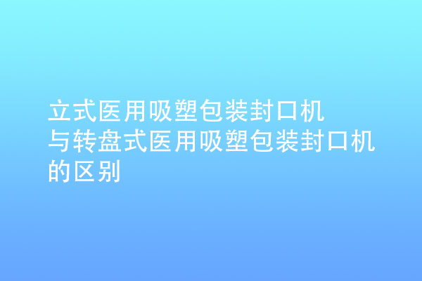 立式醫(yī)用吸塑包裝封口機(jī)與轉(zhuǎn)盤式醫(yī)用吸塑包裝封口機(jī)的區(qū)別